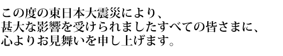 この度の東日本大震災により、甚大な影響を受けられました全ての皆様に、心よりお見舞いを申し上げます。