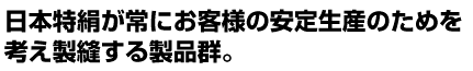 日本特絹が常にお客様の安定生産のためを 考え製縫する製品群。