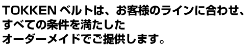 TOKKENベルトは、お客様のラインに合わせ、 すべての条件を満たした オーダーメイドでご提供します。